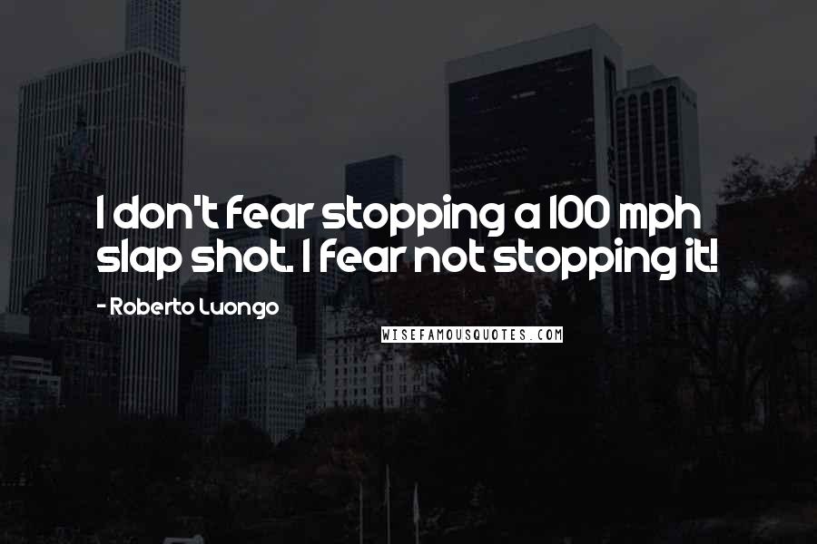 Roberto Luongo quotes: I don't fear stopping a 100 mph slap shot. I fear not stopping it!