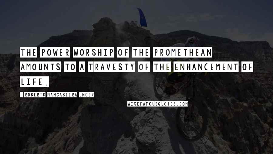 Roberto Mangabeira Unger quotes: The power worship of the Promethean amounts to a travesty of the enhancement of life.
