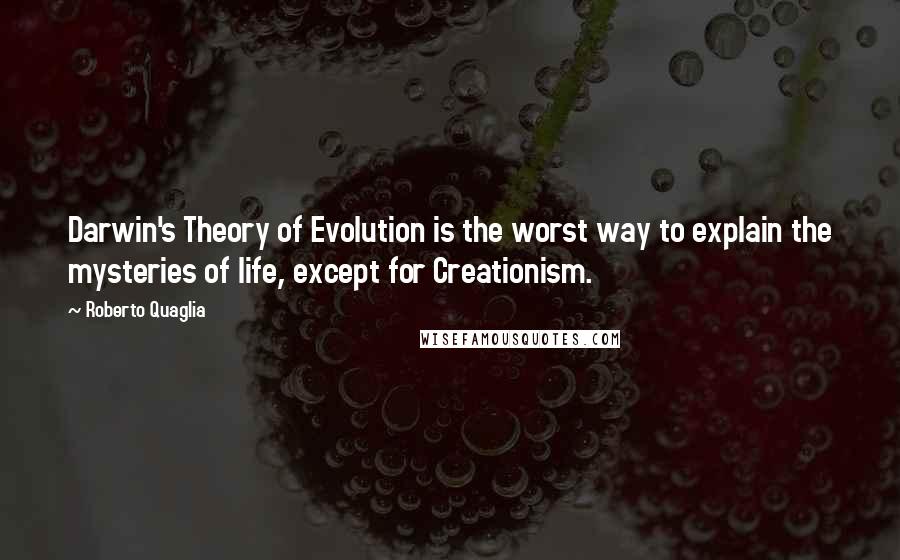 Roberto Quaglia quotes: Darwin's Theory of Evolution is the worst way to explain the mysteries of life, except for Creationism. Roberto Quaglia quotes: Darwin's Theory of Evolution is the worst way to explain the mysteries of life, except for Creationism.