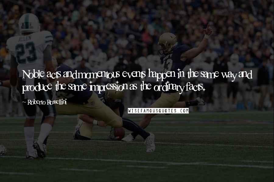 Roberto Rossellini quotes: Noble acts and momentous events happen in the same way and produce the same impression as the ordinary facts.