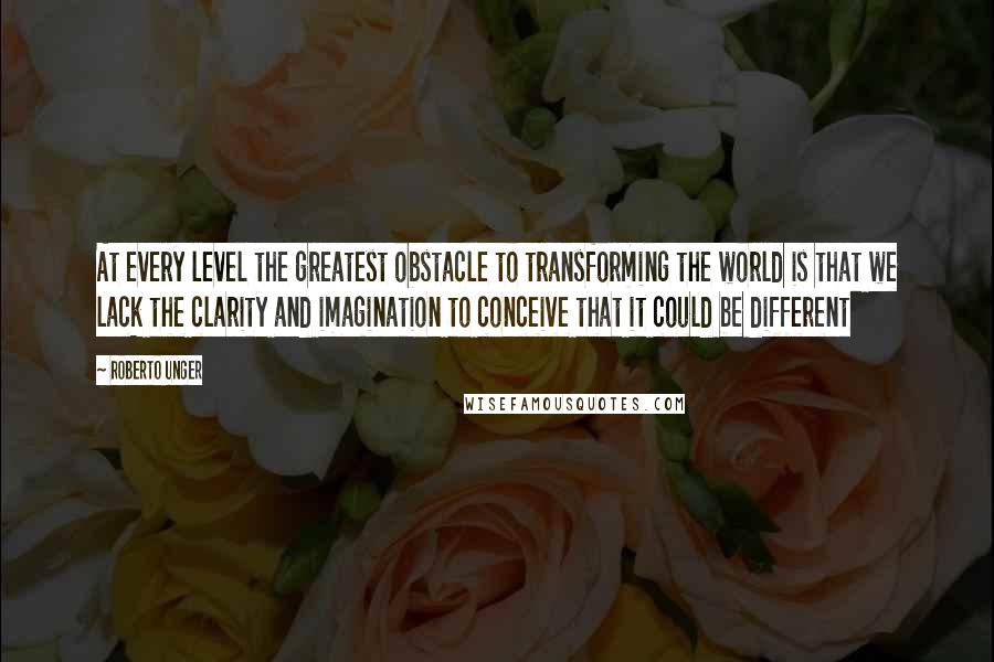 Roberto Unger quotes: At every level the greatest obstacle to transforming the world is that we lack the clarity and imagination to conceive that it could be different