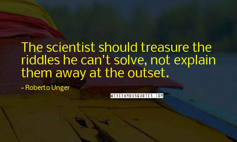 Roberto Unger quotes: The scientist should treasure the riddles he can't solve, not explain them away at the outset.