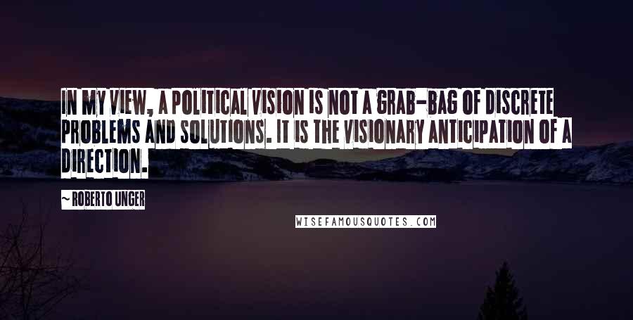 Roberto Unger quotes: In my view, a political vision is not a grab-bag of discrete problems and solutions. It is the visionary anticipation of a direction.
