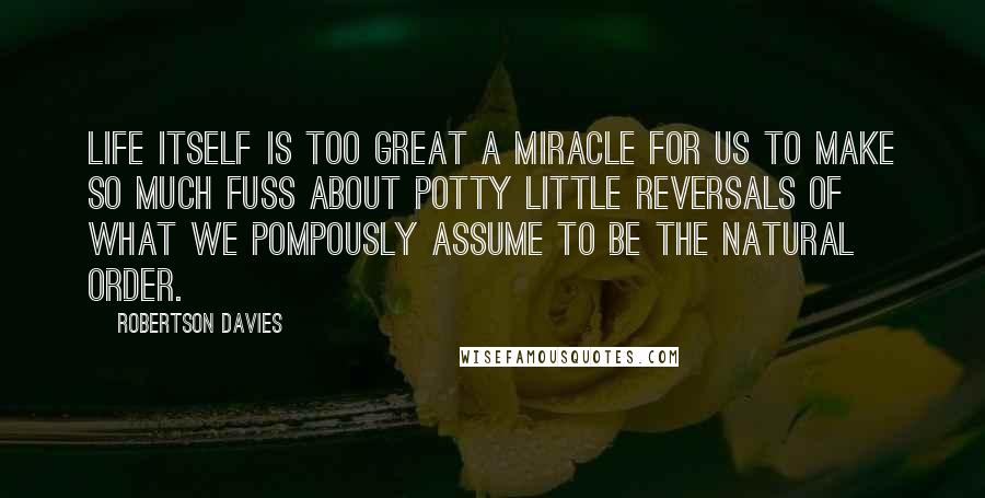 Robertson Davies quotes: Life itself is too great a miracle for us to make so much fuss about potty little reversals of what we pompously assume to be the natural order.