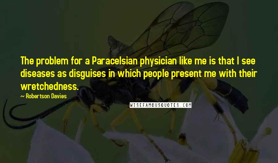 Robertson Davies quotes: The problem for a Paracelsian physician like me is that I see diseases as disguises in which people present me with their wretchedness.