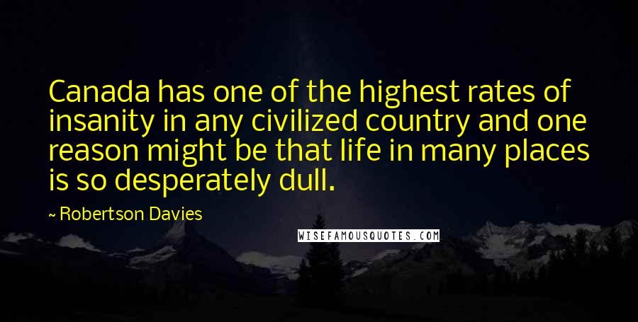 Robertson Davies quotes: Canada has one of the highest rates of insanity in any civilized country and one reason might be that life in many places is so desperately dull.