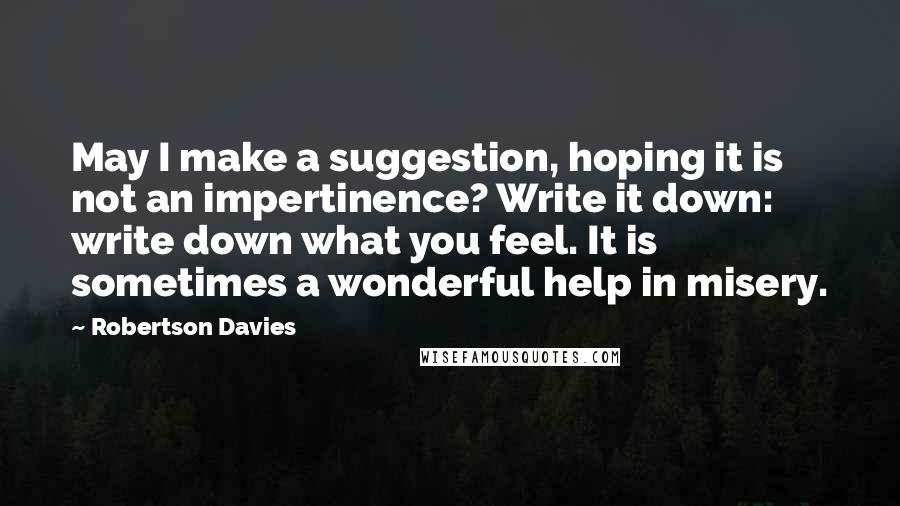 Robertson Davies quotes: May I make a suggestion, hoping it is not an impertinence? Write it down: write down what you feel. It is sometimes a wonderful help in misery.