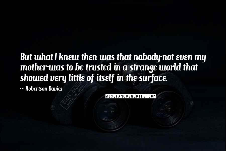 Robertson Davies quotes: But what I knew then was that nobody-not even my mother-was to be trusted in a strange world that showed very little of itself in the surface.