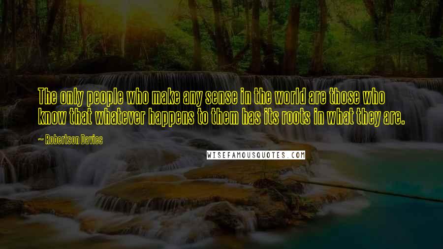 Robertson Davies quotes: The only people who make any sense in the world are those who know that whatever happens to them has its roots in what they are.