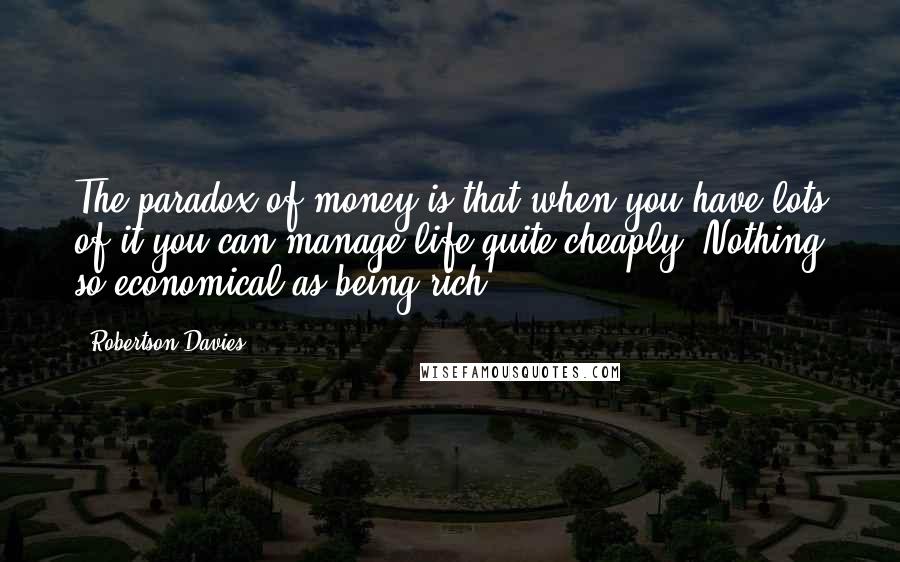 Robertson Davies quotes: The paradox of money is that when you have lots of it you can manage life quite cheaply. Nothing so economical as being rich.