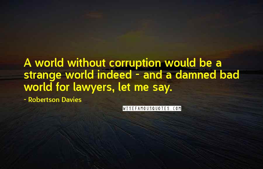 Robertson Davies quotes: A world without corruption would be a strange world indeed - and a damned bad world for lawyers, let me say.