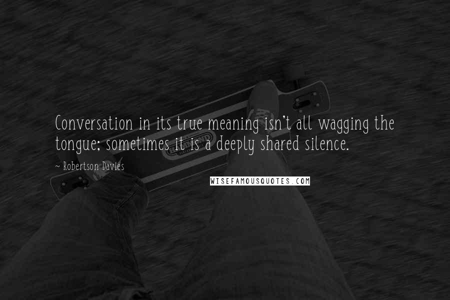 Robertson Davies quotes: Conversation in its true meaning isn't all wagging the tongue; sometimes it is a deeply shared silence.