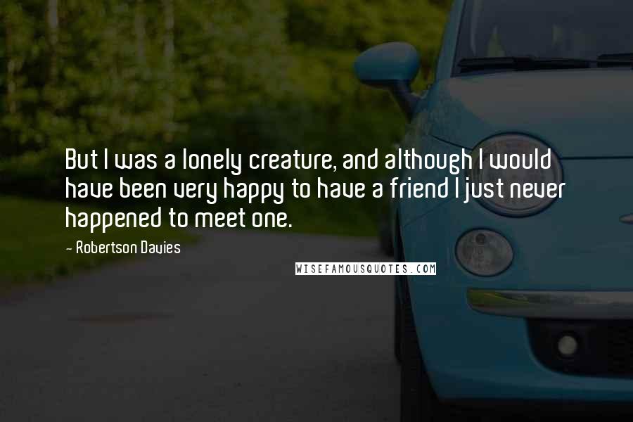 Robertson Davies quotes: But I was a lonely creature, and although I would have been very happy to have a friend I just never happened to meet one.