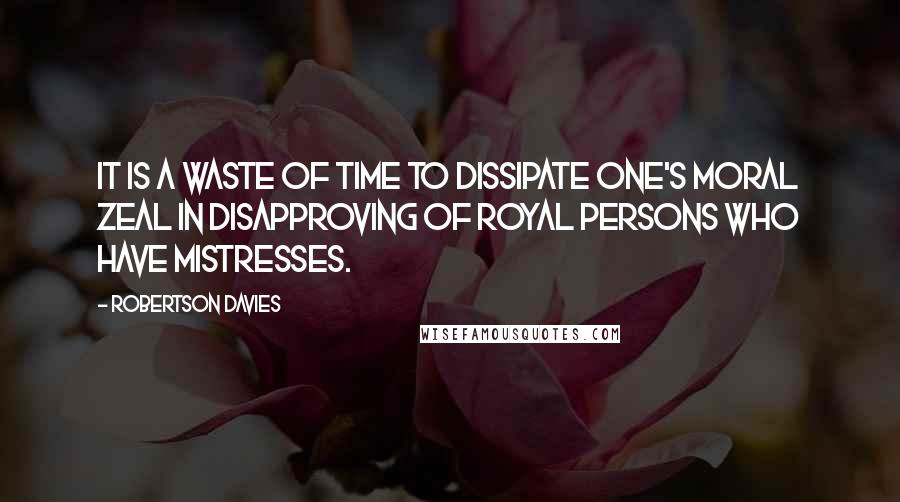 Robertson Davies quotes: It is a waste of time to dissipate one's moral zeal in disapproving of royal persons who have mistresses.