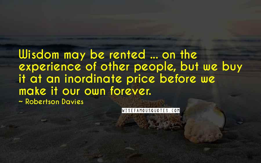 Robertson Davies quotes: Wisdom may be rented ... on the experience of other people, but we buy it at an inordinate price before we make it our own forever.