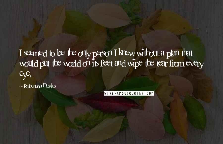 Robertson Davies quotes: I seemed to be the only person I knew without a plan that would put the world on its feet and wipe the tear from every eye.