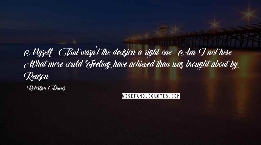 Robertson Davies quotes: Myself: But wasn't the decision a right one? Am I not here? What more could Feeling have achieved than was brought about by Reason?