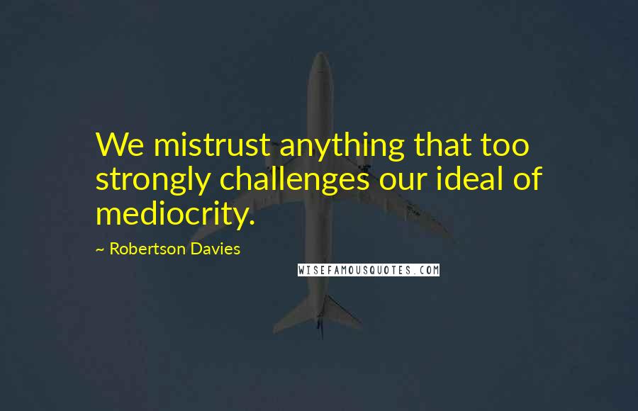 Robertson Davies quotes: We mistrust anything that too strongly challenges our ideal of mediocrity.