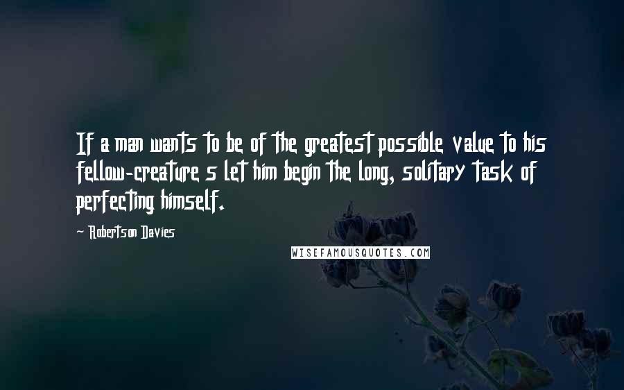 Robertson Davies quotes: If a man wants to be of the greatest possible value to his fellow-creature s let him begin the long, solitary task of perfecting himself.