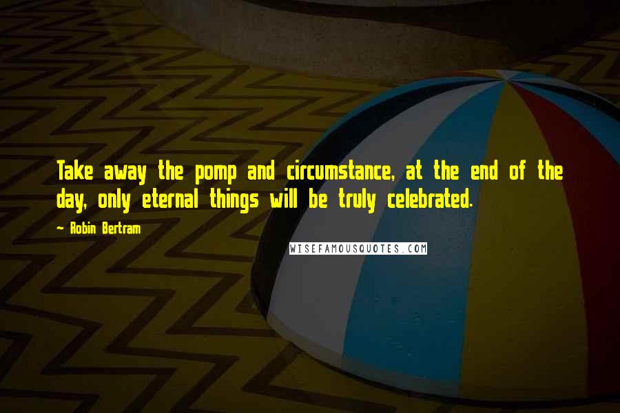 Robin Bertram quotes: Take away the pomp and circumstance, at the end of the day, only eternal things will be truly celebrated.