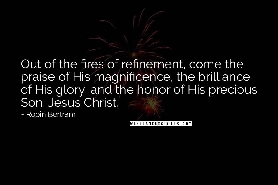 Robin Bertram quotes: Out of the fires of refinement, come the praise of His magnificence, the brilliance of His glory, and the honor of His precious Son, Jesus Christ.