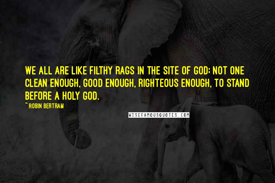 Robin Bertram quotes: We all are like filthy rags in the site of God; not one clean enough, good enough, righteous enough, to stand before a holy God.