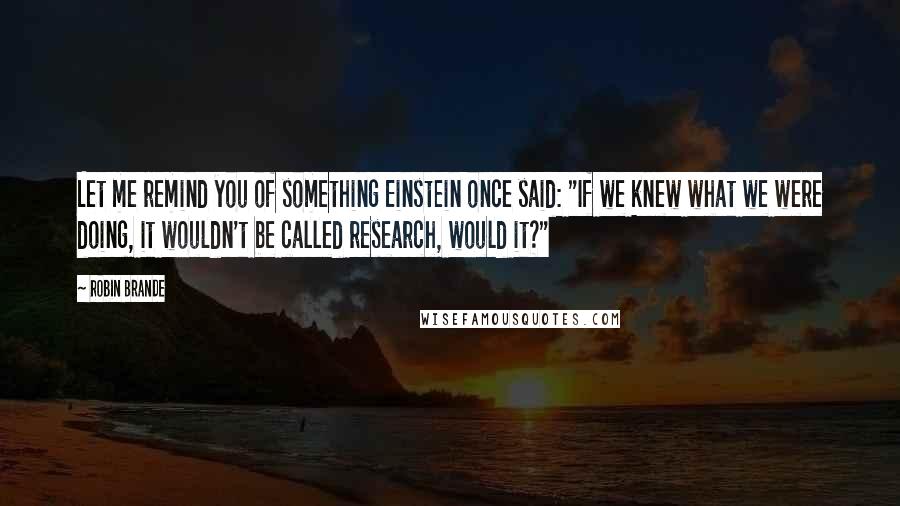 Robin Brande quotes: Let me remind you of something Einstein once said: "If we knew what we were doing, it wouldn't be called research, would it?" Robin Brande quotes: Let me remind you of something Einstein once said: "If we knew what we were doing, it wouldn't be called research, would it?"