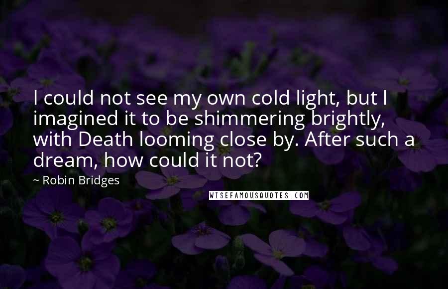 Robin Bridges quotes: I could not see my own cold light, but I imagined it to be shimmering brightly, with Death looming close by. After such a dream, how could it not? Robin Bridges quotes: I could not see my own cold light, but I imagined it to be shimmering brightly, with Death looming close by. After such a dream, how could it not?