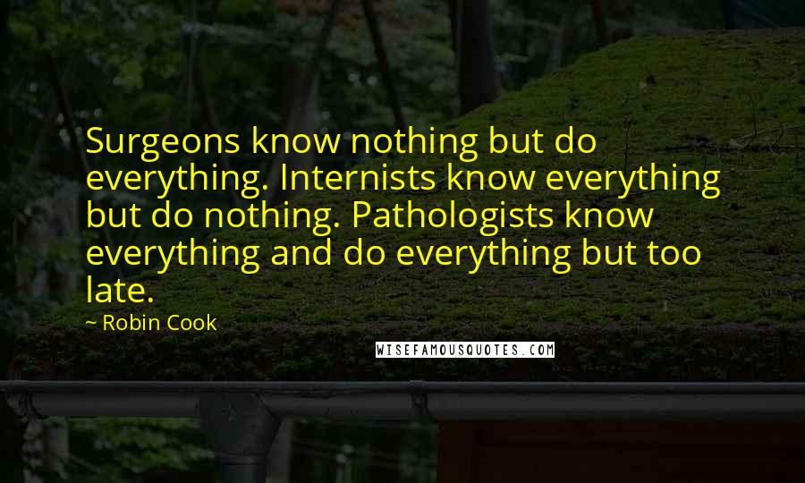 Robin Cook quotes: Surgeons know nothing but do everything. Internists know everything but do nothing. Pathologists know everything and do everything but too late.