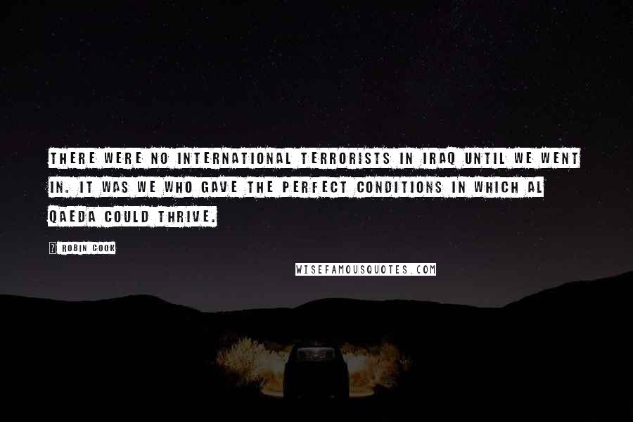 Robin Cook quotes: There were no international terrorists in Iraq until we went in. It was we who gave the perfect conditions in which Al Qaeda could thrive.