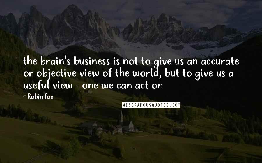 Robin Fox quotes: the brain's business is not to give us an accurate or objective view of the world, but to give us a useful view - one we can act on