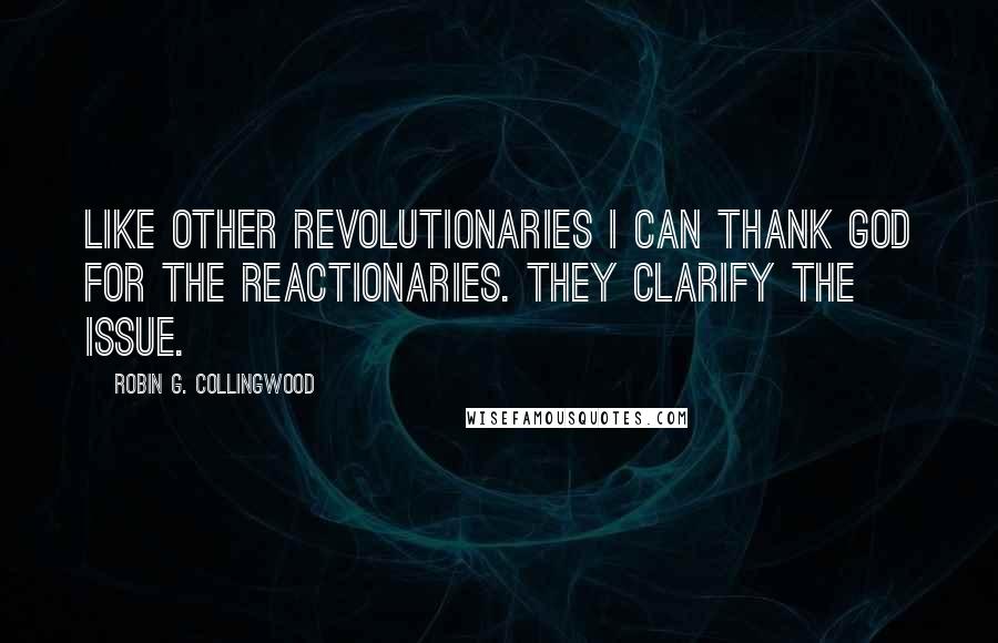 Robin G. Collingwood quotes: Like other revolutionaries I can thank God for the reactionaries. They clarify the issue.