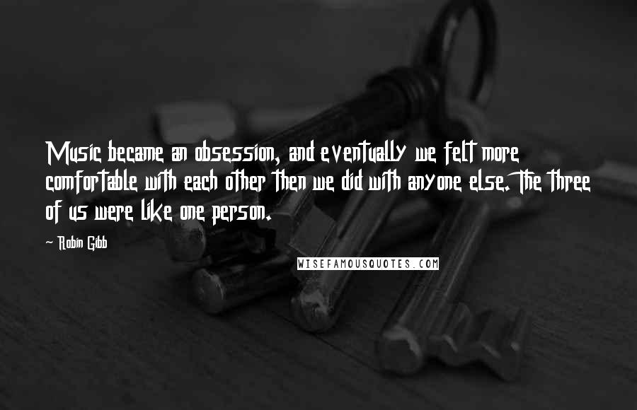 Robin Gibb quotes: Music became an obsession, and eventually we felt more comfortable with each other then we did with anyone else. The three of us were like one person.