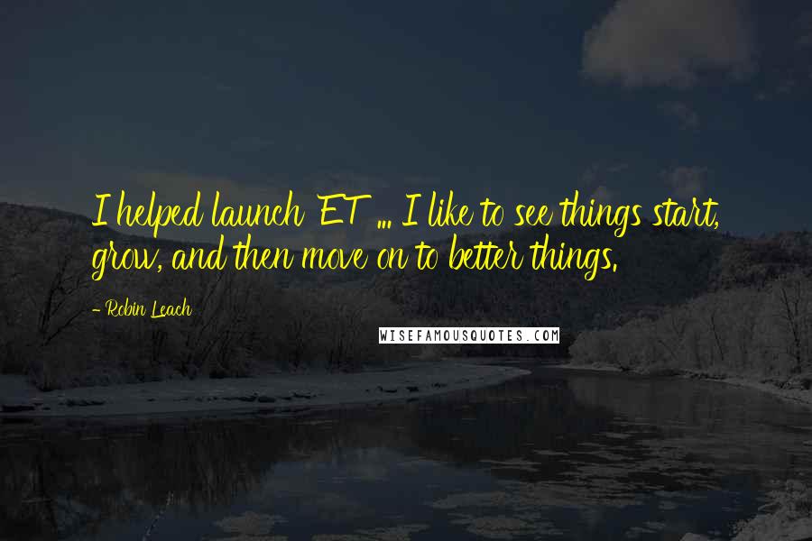 Robin Leach quotes: I helped launch 'ET' ... I like to see things start, grow, and then move on to better things.