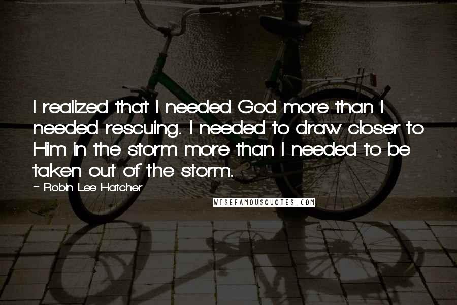 Robin Lee Hatcher quotes: I realized that I needed God more than I needed rescuing. I needed to draw closer to Him in the storm more than I needed to be taken out of