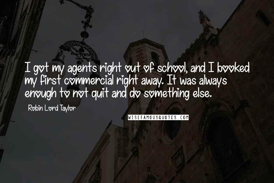 Robin Lord Taylor quotes: I got my agents right out of school, and I booked my first commercial right away. It was always enough to not quit and do something else. Robin Lord Taylor quotes: I got my agents right out of school, and I booked my first commercial right away. It was always enough to not quit and do something else.