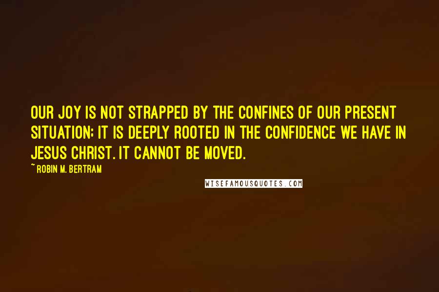 Robin M. Bertram quotes: Our joy is not strapped by the confines of our present situation; it is deeply rooted in the confidence we have in Jesus Christ. It cannot be moved.