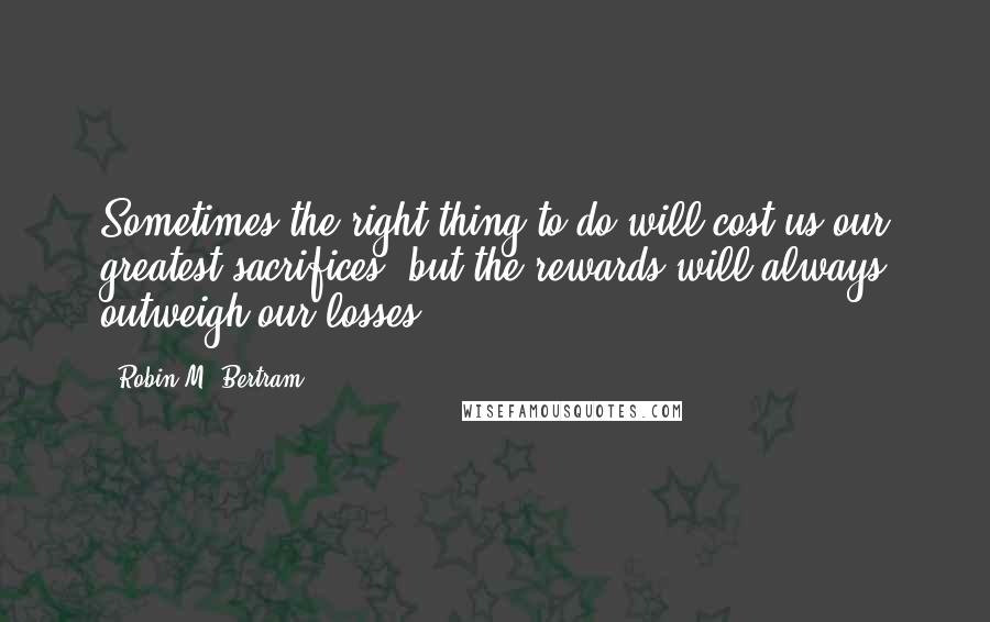 Robin M. Bertram quotes: Sometimes the right thing to do will cost us our greatest sacrifices, but the rewards will always outweigh our losses Robin M. Bertram quotes: Sometimes the right thing to do will cost us our greatest sacrifices, but the rewards will always outweigh our losses