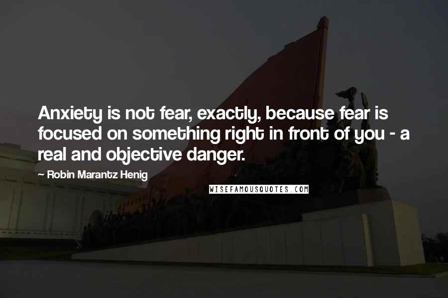 Robin Marantz Henig quotes: Anxiety is not fear, exactly, because fear is focused on something right in front of you - a real and objective danger.