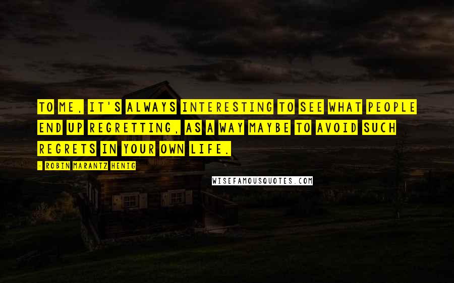 Robin Marantz Henig quotes: To me, it's always interesting to see what people end up regretting, as a way maybe to avoid such regrets in your own life.