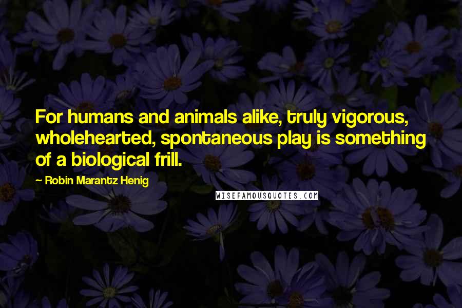 Robin Marantz Henig quotes: For humans and animals alike, truly vigorous, wholehearted, spontaneous play is something of a biological frill.