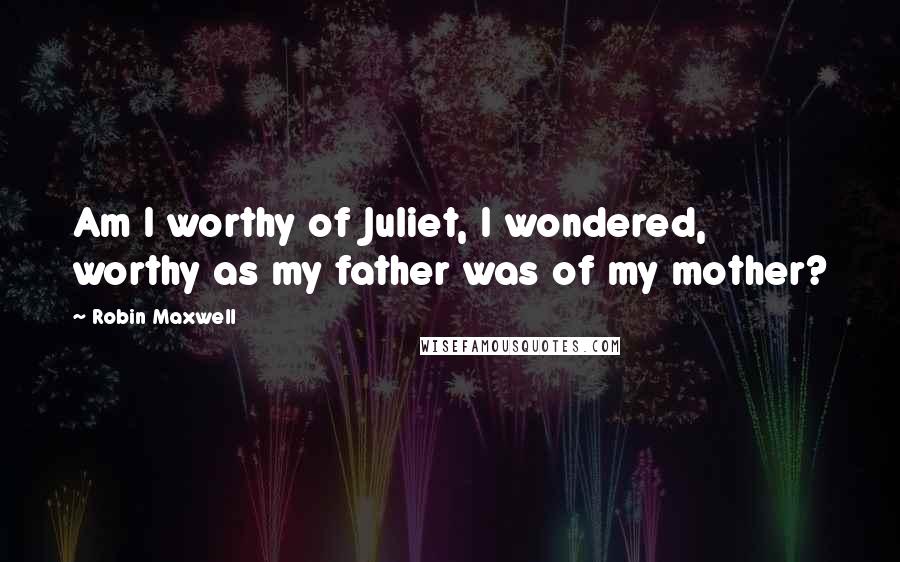 Robin Maxwell quotes: Am I worthy of Juliet, I wondered, worthy as my father was of my mother?