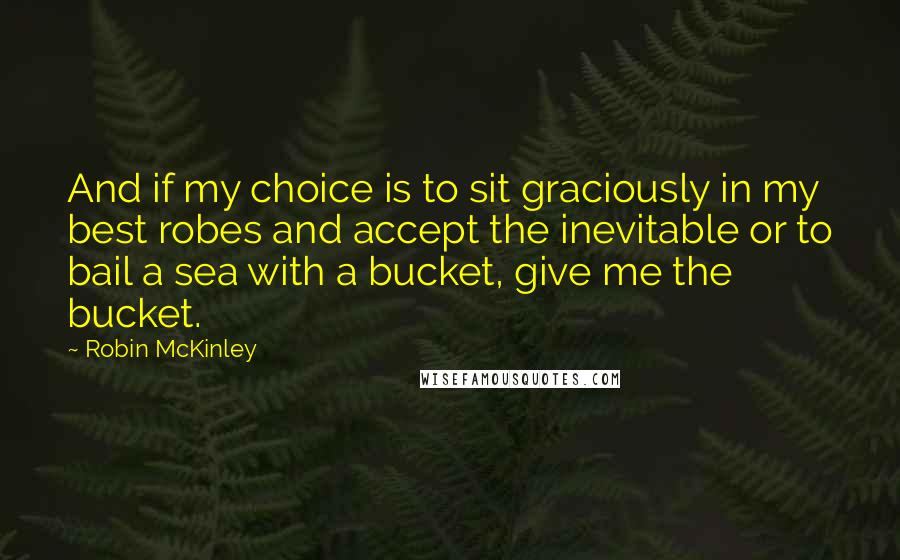 Robin McKinley quotes: And if my choice is to sit graciously in my best robes and accept the inevitable or to bail a sea with a bucket, give me the bucket.