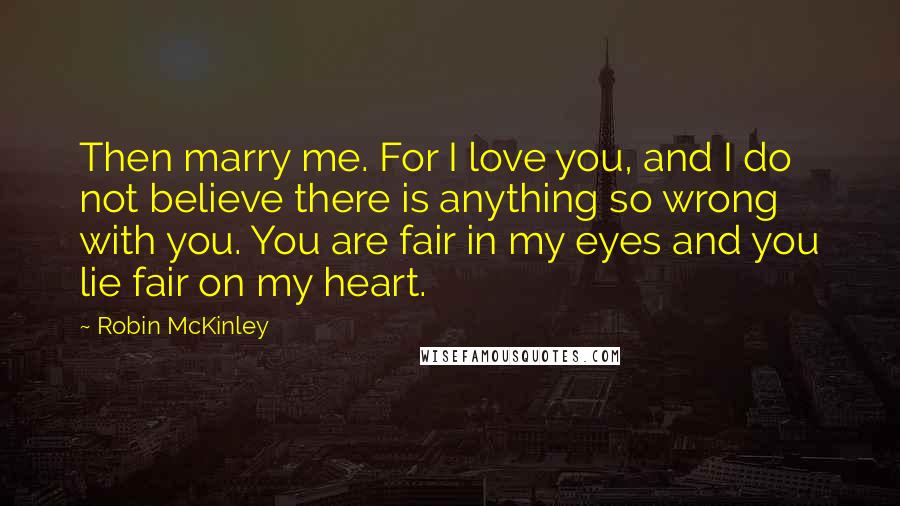 Robin McKinley quotes: Then marry me. For I love you, and I do not believe there is anything so wrong with you. You are fair in my eyes and you lie fair on