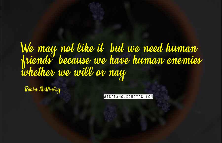 Robin McKinley quotes: We may not like it, but we need human friends, because we have human enemies whether we will or nay.