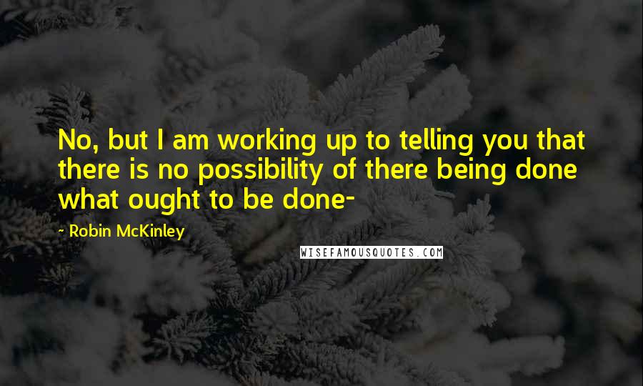 Robin McKinley quotes: No, but I am working up to telling you that there is no possibility of there being done what ought to be done-