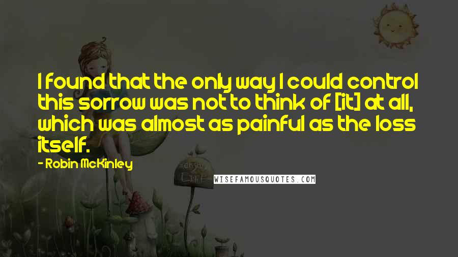 Robin McKinley quotes: I found that the only way I could control this sorrow was not to think of [it] at all, which was almost as painful as the loss itself.