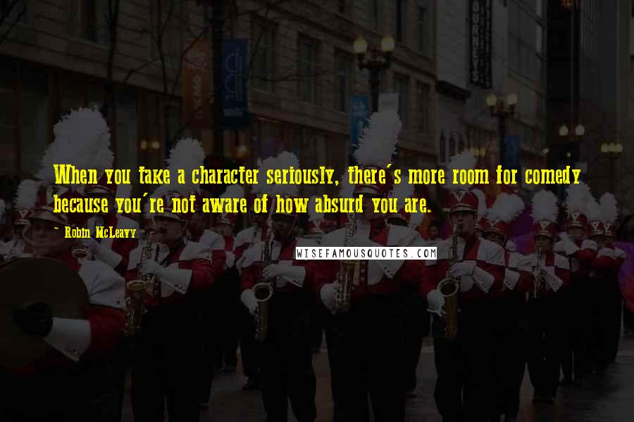 Robin McLeavy quotes: When you take a character seriously, there's more room for comedy because you're not aware of how absurd you are.