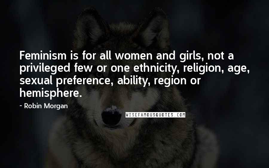 Robin Morgan quotes: Feminism is for all women and girls, not a privileged few or one ethnicity, religion, age, sexual preference, ability, region or hemisphere. Robin Morgan quotes: Feminism is for all women and girls, not a privileged few or one ethnicity, religion, age, sexual preference, ability, region or hemisphere.