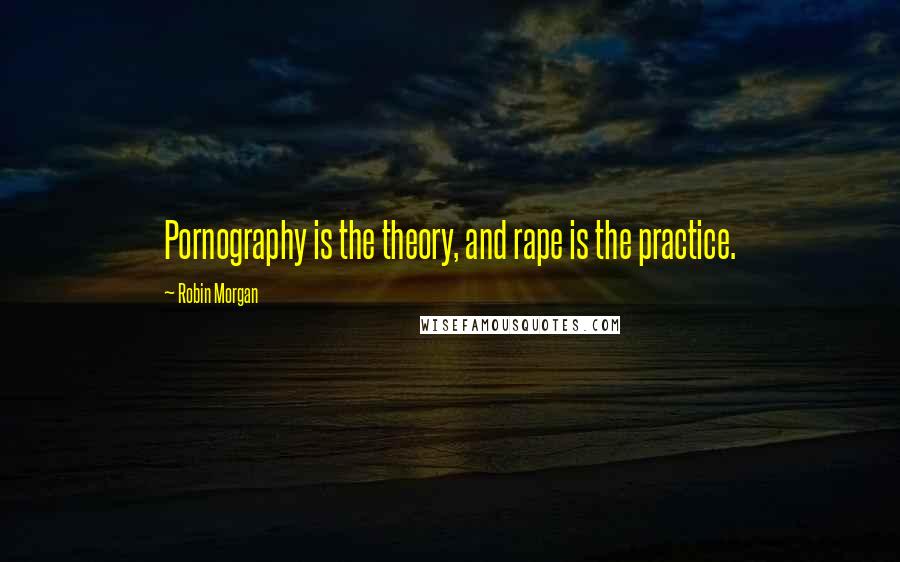 Robin Morgan quotes: Pornography is the theory, and rape is the practice.